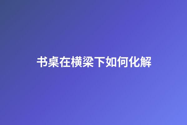 书桌在横梁下如何化解