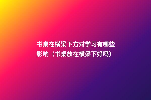 书桌在横梁下方对学习有哪些影响（书桌放在横梁下好吗）