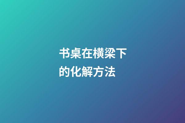 书桌在横梁下的化解方法