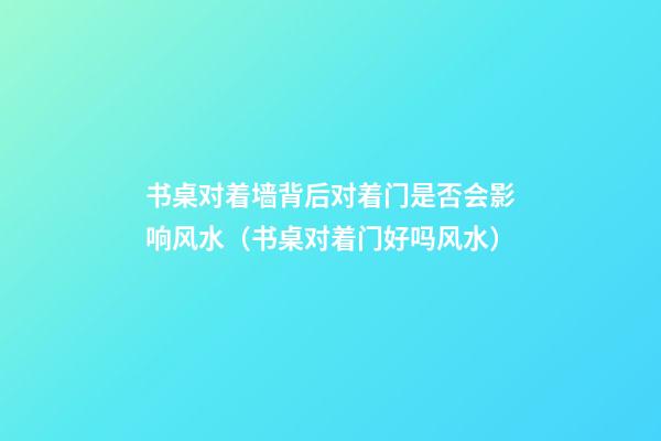 书桌对着墙背后对着门是否会影响风水（书桌对着门好吗风水）