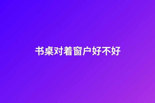 书桌对着窗户好不好