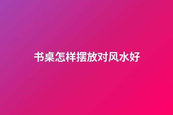 书桌怎样摆放对风水好