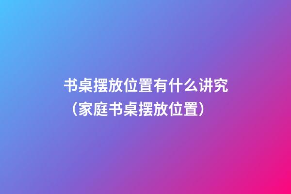 书桌摆放位置有什么讲究（家庭书桌摆放位置）