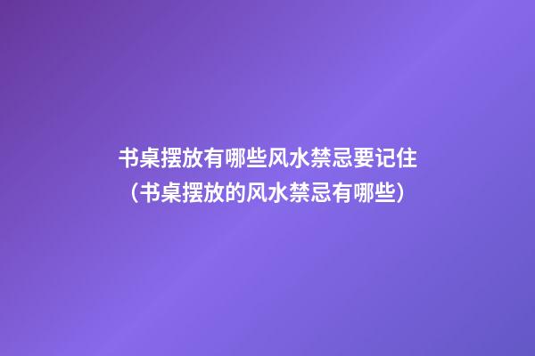 书桌摆放有哪些风水禁忌要记住（书桌摆放的风水禁忌有哪些）
