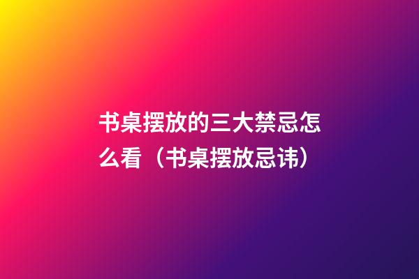 书桌摆放的三大禁忌怎么看（书桌摆放忌讳）