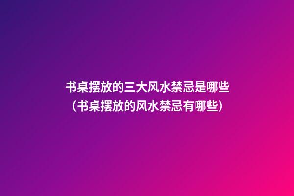 书桌摆放的三大风水禁忌是哪些（书桌摆放的风水禁忌有哪些）
