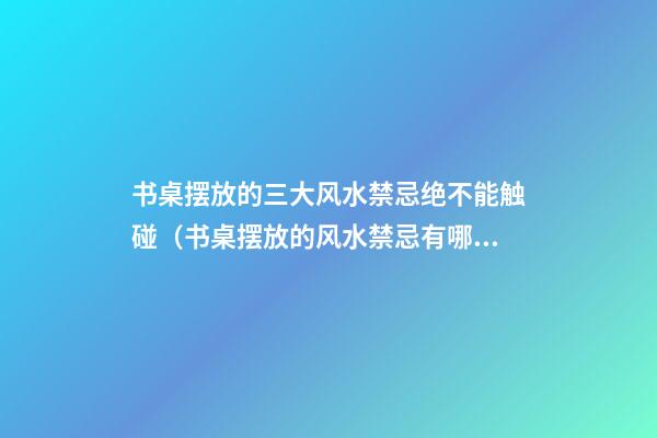 书桌摆放的三大风水禁忌绝不能触碰（书桌摆放的风水禁忌有哪些）
