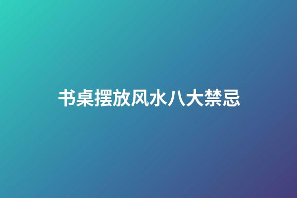 书桌摆放风水八大禁忌