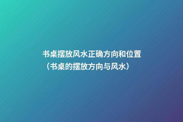 书桌摆放风水正确方向和位置（书桌的摆放方向与风水）
