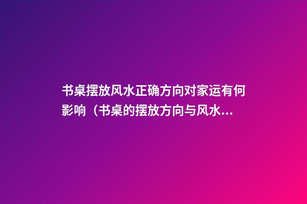 书桌摆放风水正确方向对家运有何影响（书桌的摆放方向与风水）