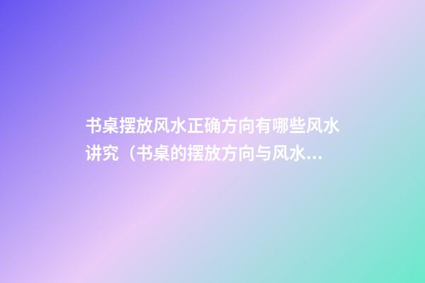 书桌摆放风水正确方向有哪些风水讲究（书桌的摆放方向与风水）
