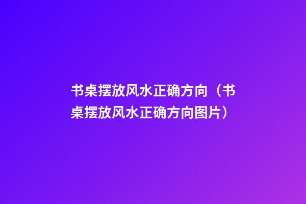 书桌摆放风水正确方向（书桌摆放风水正确方向图片）