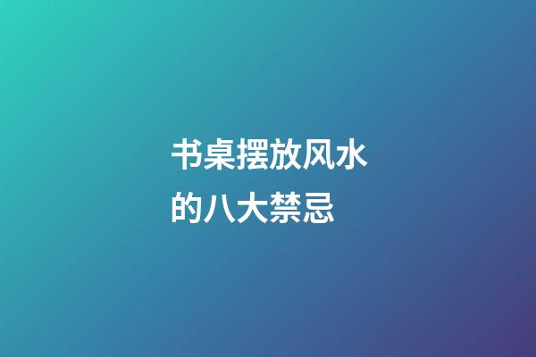 书桌摆放风水的八大禁忌