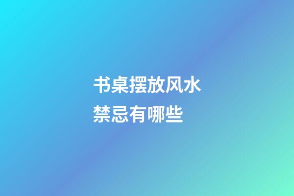 书桌摆放风水禁忌有哪些