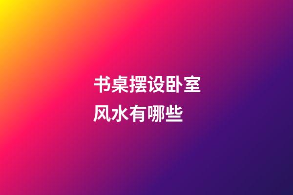 书桌摆设卧室风水有哪些