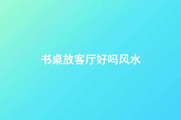 书桌放客厅好吗风水