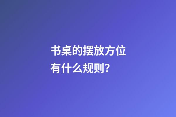 书桌的摆放方位有什么规则？