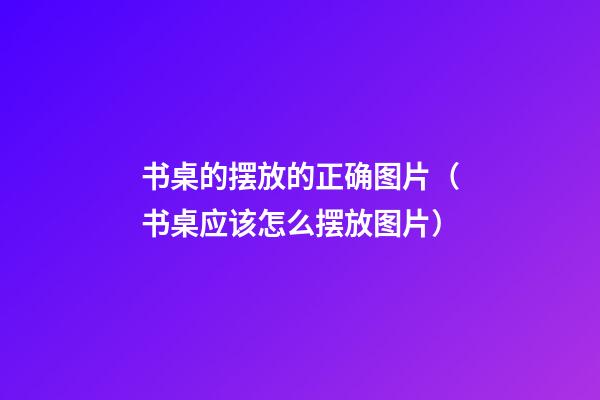书桌的摆放的正确图片（书桌应该怎么摆放图片）