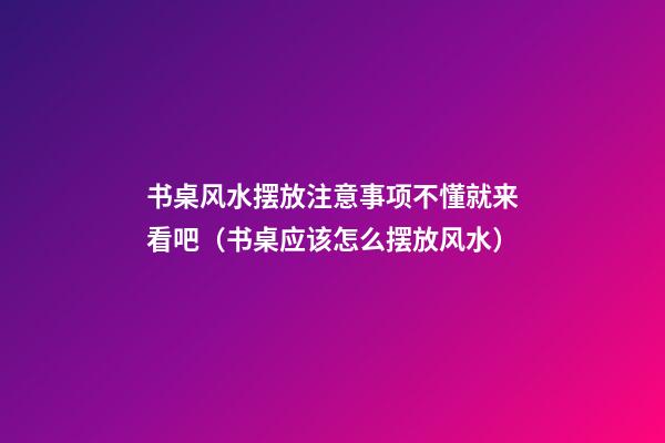 书桌风水摆放注意事项不懂就来看吧（书桌应该怎么摆放风水）