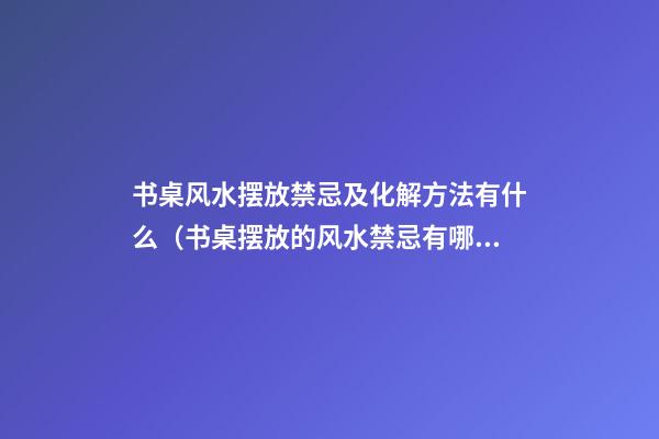 书桌风水摆放禁忌及化解方法有什么（书桌摆放的风水禁忌有哪些）