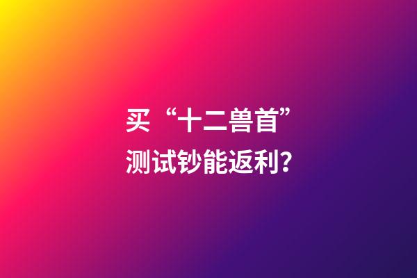 买“十二兽首”测试钞能返利？-第1张-观点-玄机派