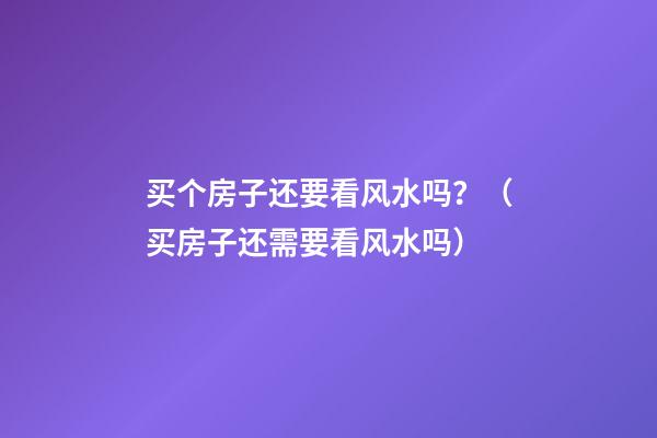 买个房子还要看风水吗？（买房子还需要看风水吗）