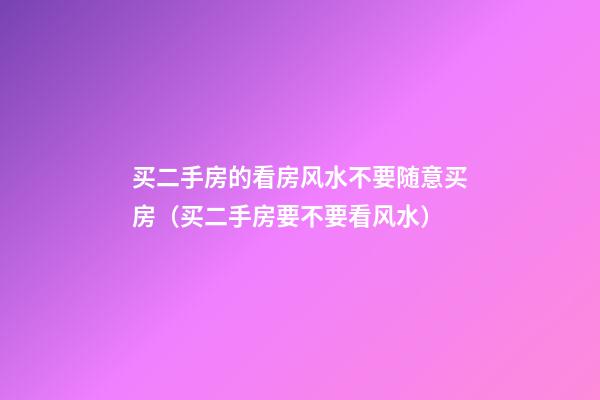 买二手房的看房风水不要随意买房（买二手房要不要看风水）