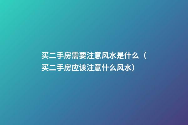 买二手房需要注意风水是什么（买二手房应该注意什么风水）