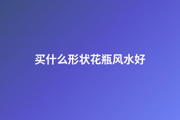买什么形状花瓶风水好
