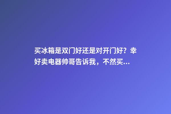 买冰箱是双门好还是对开门好？幸好卖电器帅哥告诉我，不然买错了