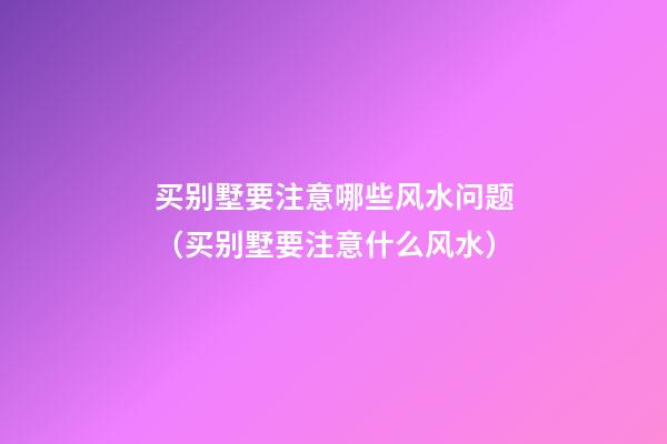 买别墅要注意哪些风水问题（买别墅要注意什么风水）