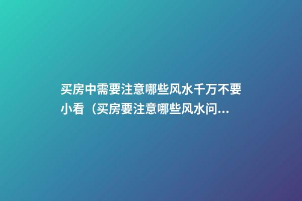 买房中需要注意哪些风水千万不要小看（买房要注意哪些风水问题）