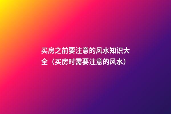 买房之前要注意的风水知识大全（买房时需要注意的风水）