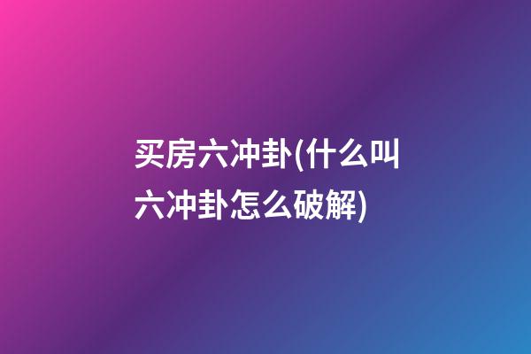 买房六冲卦(什么叫六冲卦怎么破解)
