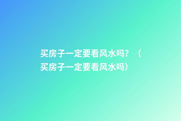 买房子一定要看风水吗？（买房子一定要看风水吗）
