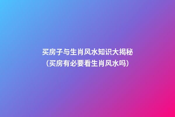 买房子与生肖风水知识大揭秘（买房有必要看生肖风水吗）