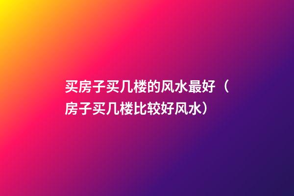 买房子买几楼的风水最好（房子买几楼比较好风水）