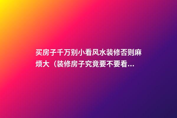买房子千万别小看风水装修否则麻烦大（装修房子究竟要不要看风水）