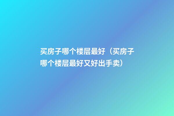 买房子哪个楼层最好（买房子哪个楼层最好又好出手卖）