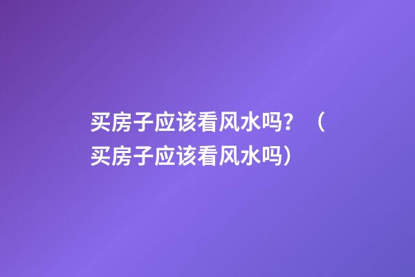 买房子应该看风水吗？（买房子应该看风水吗）
