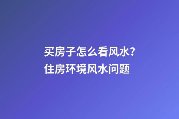 买房子怎么看风水？住房环境风水问题