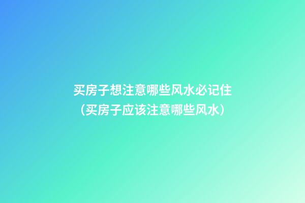 买房子想注意哪些风水必记住（买房子应该注意哪些风水）