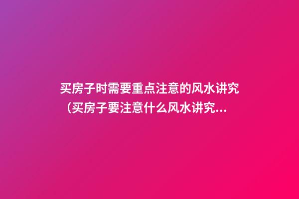 买房子时需要重点注意的风水讲究（买房子要注意什么风水讲究）