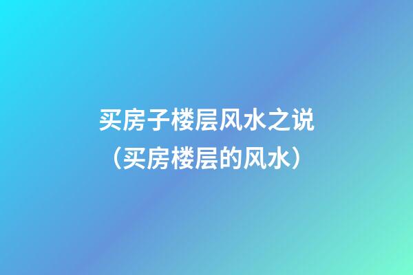 买房子楼层风水之说（买房楼层的风水）