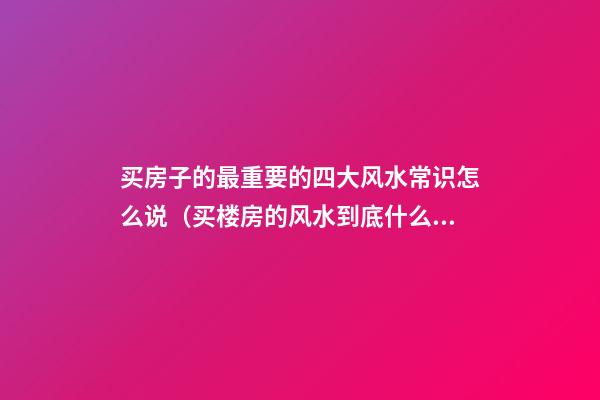 买房子的最重要的四大风水常识怎么说（买楼房的风水到底什么最重要）