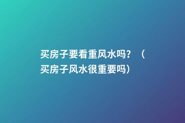 买房子要看重风水吗？（买房子风水很重要吗）