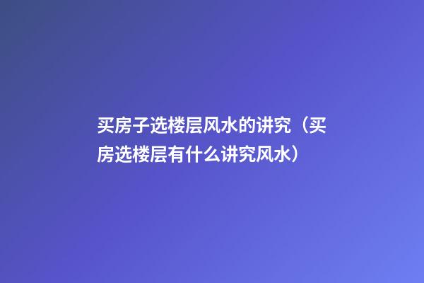 买房子选楼层风水的讲究（买房选楼层有什么讲究风水）