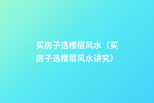 买房子选楼层风水（买房子选楼层风水讲究）