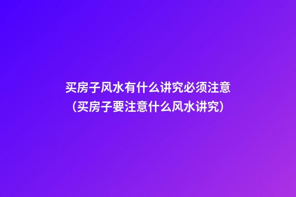 买房子风水有什么讲究必须注意（买房子要注意什么风水讲究）