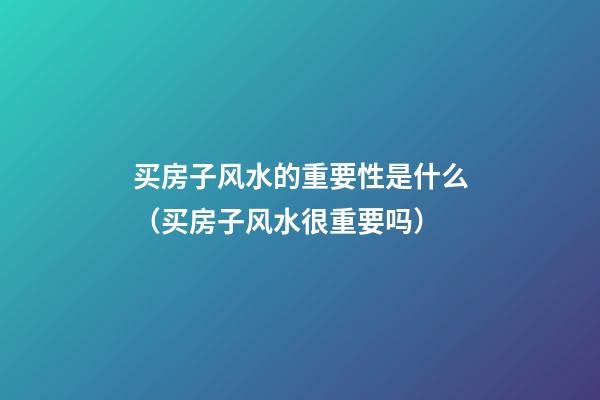 买房子风水的重要性是什么（买房子风水很重要吗）